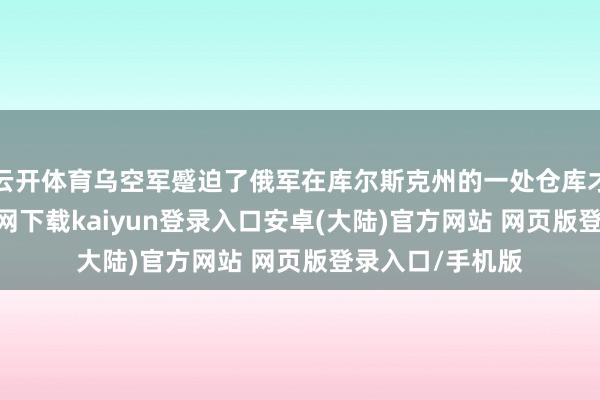 云开体育乌空军蹙迫了俄军在库尔斯克州的一处仓库才略-开云app官网下载kaiyun登录入口安卓(大陆)官方网站 网页版登录入口/手机版