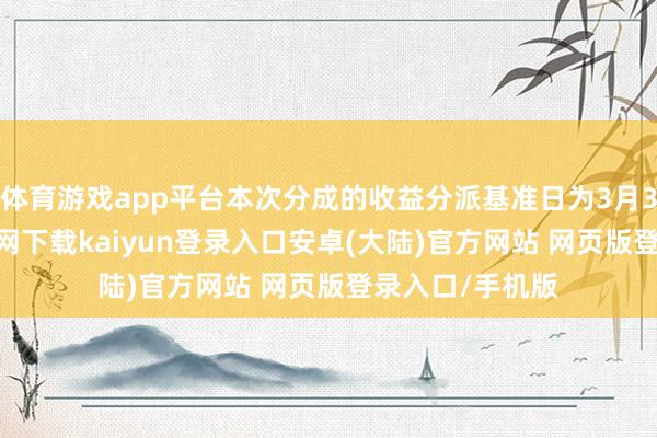 体育游戏app平台本次分成的收益分派基准日为3月3日-开云app官网下载kaiyun登录入口安卓(大陆)官方网站 网页版登录入口/手机版
