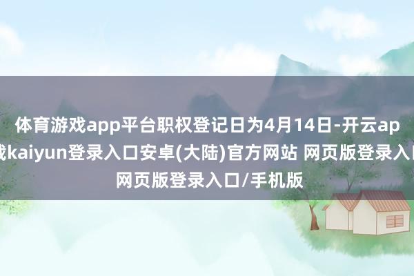 体育游戏app平台职权登记日为4月14日-开云app官网下载kaiyun登录入口安卓(大陆)官方网站 网页版登录入口/手机版