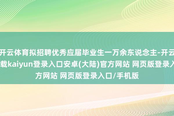 开云体育拟招聘优秀应届毕业生一万余东说念主-开云app官网下载kaiyun登录入口安卓(大陆)官方网站 网页版登录入口/手机版