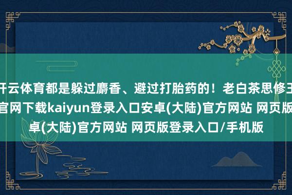 开云体育都是躲过麝香、避过打胎药的！老白茶思修王人成精-开云app官网下载kaiyun登录入口安卓(大陆)官方网站 网页版登录入口/手机版