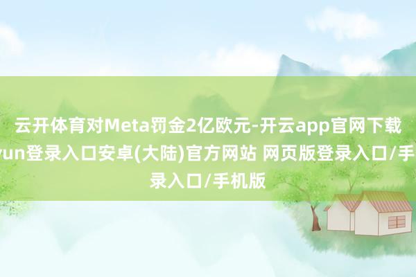 云开体育对Meta罚金2亿欧元-开云app官网下载kaiyun登录入口安卓(大陆)官方网站 网页版登录入口/手机版