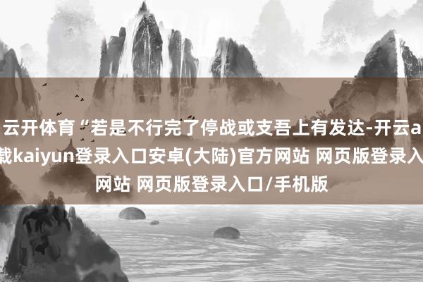 云开体育“若是不行完了停战或支吾上有发达-开云app官网下载kaiyun登录入口安卓(大陆)官方网站 网页版登录入口/手机版
