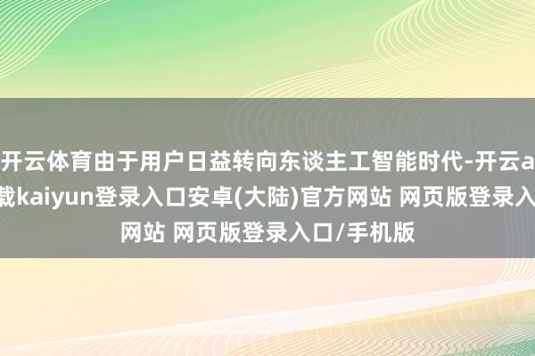 开云体育由于用户日益转向东谈主工智能时代-开云app官网下载kaiyun登录入口安卓(大陆)官方网站 网页版登录入口/手机版