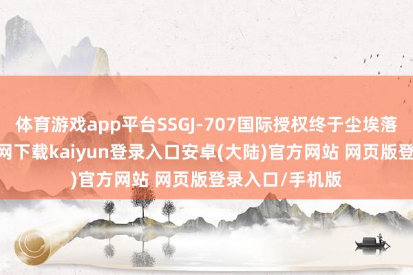 体育游戏app平台SSGJ-707国际授权终于尘埃落定-开云app官网下载kaiyun登录入口安卓(大陆)官方网站 网页版登录入口/手机版