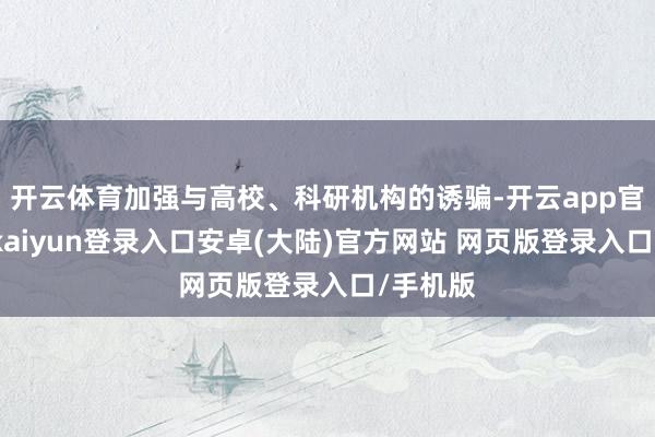 开云体育加强与高校、科研机构的诱骗-开云app官网下载kaiyun登录入口安卓(大陆)官方网站 网页版登录入口/手机版
