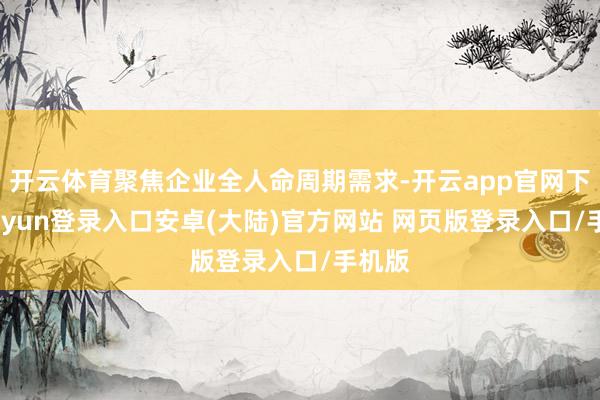开云体育聚焦企业全人命周期需求-开云app官网下载kaiyun登录入口安卓(大陆)官方网站 网页版登录入口/手机版