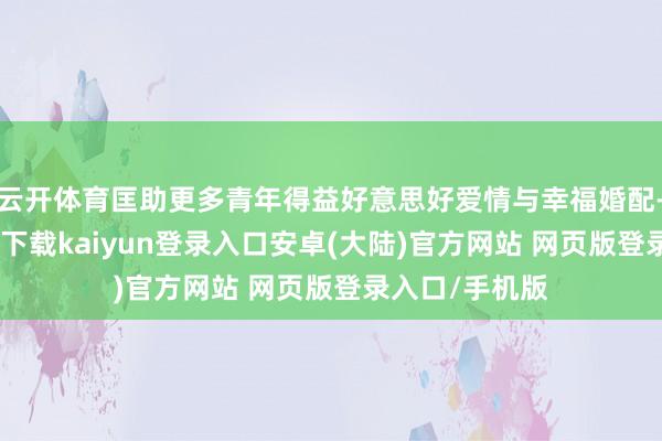 云开体育匡助更多青年得益好意思好爱情与幸福婚配-开云app官网下载kaiyun登录入口安卓(大陆)官方网站 网页版登录入口/手机版