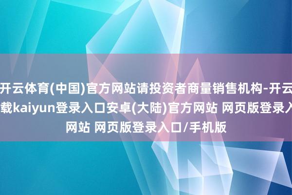 开云体育(中国)官方网站请投资者商量销售机构-开云app官网下载kaiyun登录入口安卓(大陆)官方网站 网页版登录入口/手机版