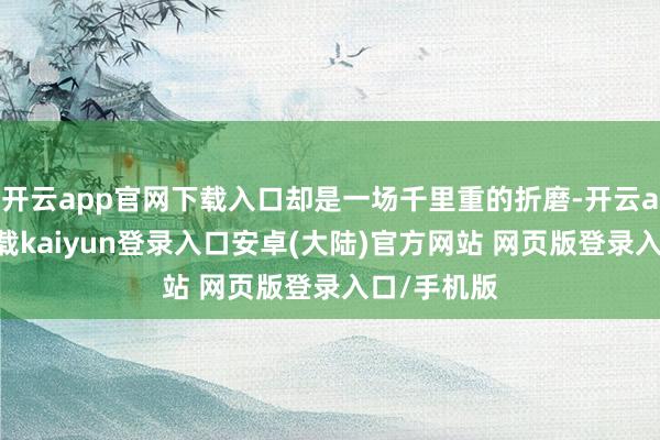 开云app官网下载入口却是一场千里重的折磨-开云app官网下载kaiyun登录入口安卓(大陆)官方网站 网页版登录入口/手机版