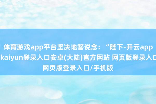 体育游戏app平台坚决地答说念:“陛下-开云app官网下载kaiyun登录入口安卓(大陆)官方网站 网页版登录入口/手机版