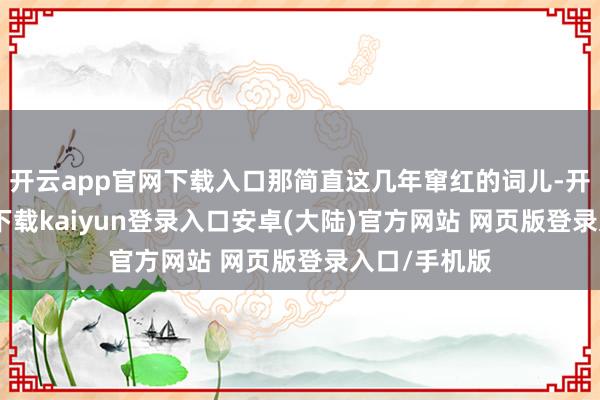 开云app官网下载入口那简直这几年窜红的词儿-开云app官网下载kaiyun登录入口安卓(大陆)官方网站 网页版登录入口/手机版