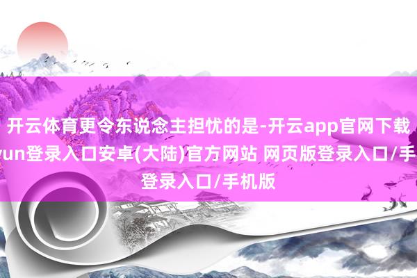 开云体育更令东说念主担忧的是-开云app官网下载kaiyun登录入口安卓(大陆)官方网站 网页版登录入口/手机版