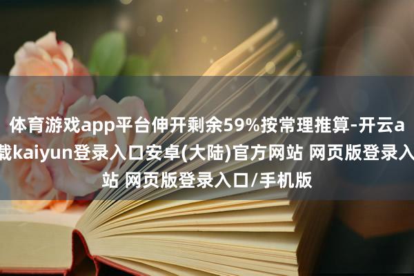 体育游戏app平台伸开剩余59%按常理推算-开云app官网下载kaiyun登录入口安卓(大陆)官方网站 网页版登录入口/手机版
