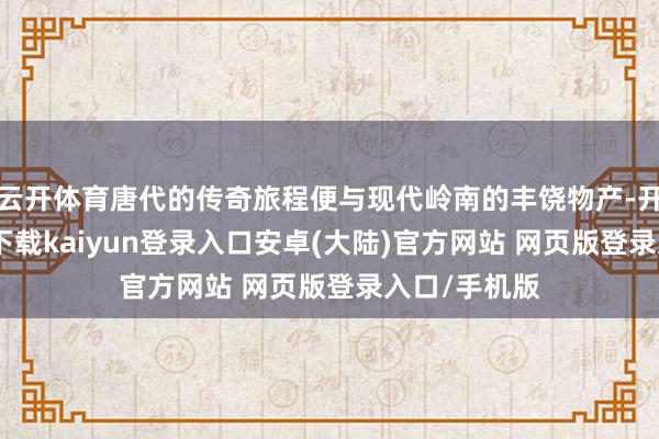 云开体育唐代的传奇旅程便与现代岭南的丰饶物产-开云app官网下载kaiyun登录入口安卓(大陆)官方网站 网页版登录入口/手机版