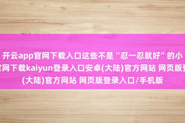 开云app官网下载入口这些不是“忍一忍就好”的小瑕疵-开云app官网下载kaiyun登录入口安卓(大陆)官方网站 网页版登录入口/手机版