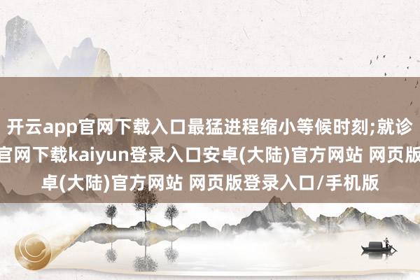 开云app官网下载入口最猛进程缩小等候时刻;就诊过程中-开云app官网下载kaiyun登录入口安卓(大陆)官方网站 网页版登录入口/手机版
