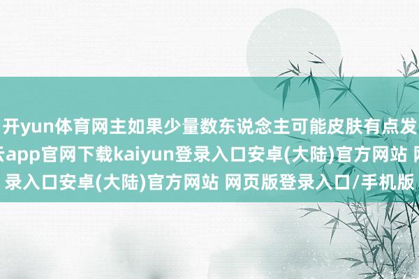 开yun体育网主如果少量数东说念主可能皮肤有点发红发痒(过敏)-开云app官网下载kaiyun登录入口安卓(大陆)官方网站 网页版登录入口/手机版