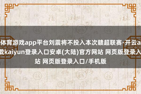 体育游戏app平台刘震将不投入本次赣超联赛-开云app官网下载kaiyun登录入口安卓(大陆)官方网站 网页版登录入口/手机版