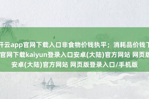 开云app官网下载入口非食物价钱执平;消耗品价钱下跌0.5%-开云app官网下载kaiyun登录入口安卓(大陆)官方网站 网页版登录入口/手机版