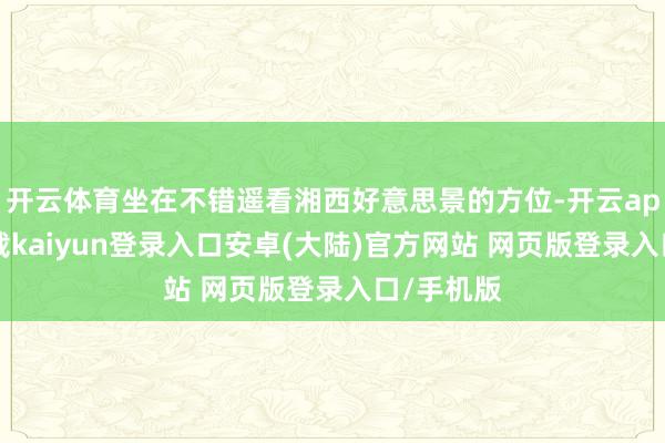 开云体育坐在不错遥看湘西好意思景的方位-开云app官网下载kaiyun登录入口安卓(大陆)官方网站 网页版登录入口/手机版