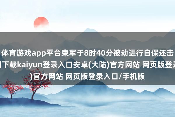 体育游戏app平台柬军于8时40分被动进行自保还击-开云app官网下载kaiyun登录入口安卓(大陆)官方网站 网页版登录入口/手机版