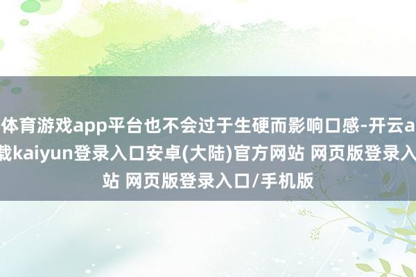 体育游戏app平台也不会过于生硬而影响口感-开云app官网下载kaiyun登录入口安卓(大陆)官方网站 网页版登录入口/手机版