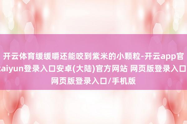 开云体育缓缓嚼还能咬到紫米的小颗粒-开云app官网下载kaiyun登录入口安卓(大陆)官方网站 网页版登录入口/手机版