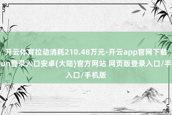 开云体育拉动消耗210.48万元-开云app官网下载kaiyun登录入口安卓(大陆)官方网站 网页版登录入口/手机版