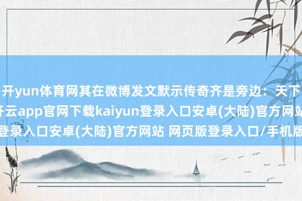 开yun体育网其在微博发文默示传奇齐是旁边：天下的思象力太丰富了-开云app官网下载kaiyun登录入口安卓(大陆)官方网站 网页版登录入口/手机版