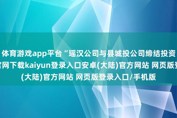 体育游戏app平台“瑶汉公司与县城投公司缔结投资契约-开云app官网下载kaiyun登录入口安卓(大陆)官方网站 网页版登录入口/手机版