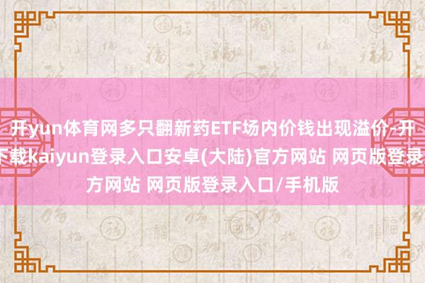 开yun体育网多只翻新药ETF场内价钱出现溢价-开云app官网下载kaiyun登录入口安卓(大陆)官方网站 网页版登录入口/手机版