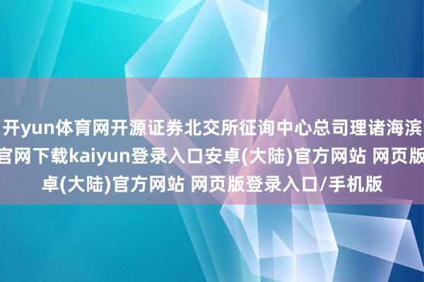 开yun体育网开源证券北交所征询中心总司理诸海滨分析称-开云app官网下载kaiyun登录入口安卓(大陆)官方网站 网页版登录入口/手机版