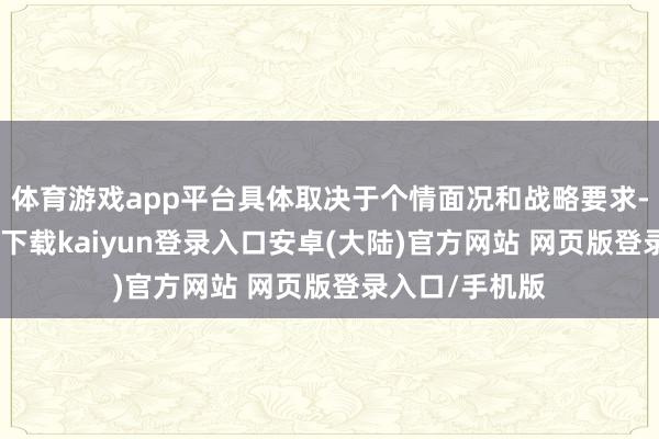 体育游戏app平台具体取决于个情面况和战略要求-开云app官网下载kaiyun登录入口安卓(大陆)官方网站 网页版登录入口/手机版