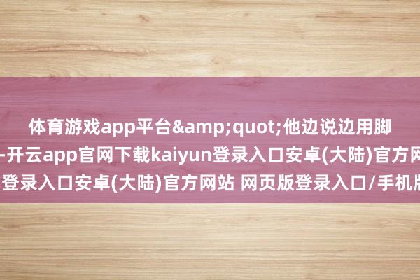 体育游戏app平台"他边说边用脚踢着干得发白的土坷垃-开云app官网下载kaiyun登录入口安卓(大陆)官方网站 网页版登录入口/手机版