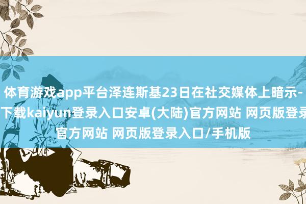 体育游戏app平台泽连斯基23日在社交媒体上暗示-开云app官网下载kaiyun登录入口安卓(大陆)官方网站 网页版登录入口/手机版