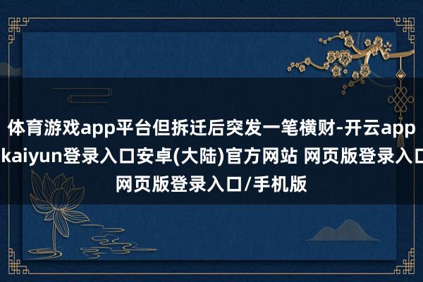 体育游戏app平台但拆迁后突发一笔横财-开云app官网下载kaiyun登录入口安卓(大陆)官方网站 网页版登录入口/手机版