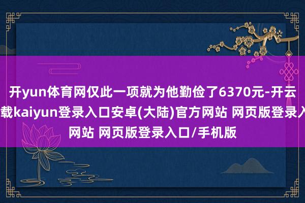 开yun体育网仅此一项就为他勤俭了6370元-开云app官网下载kaiyun登录入口安卓(大陆)官方网站 网页版登录入口/手机版