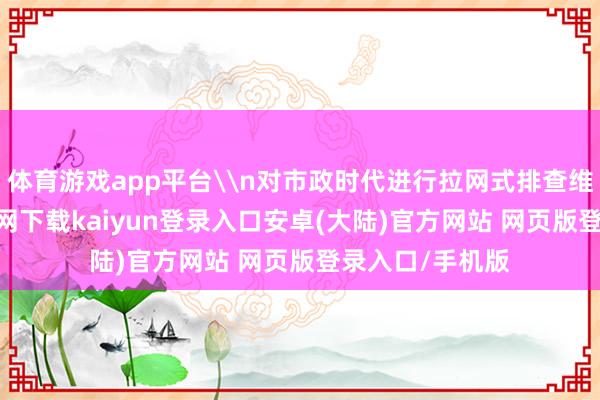 体育游戏app平台\n对市政时代进行拉网式排查维修-开云app官网下载kaiyun登录入口安卓(大陆)官方网站 网页版登录入口/手机版