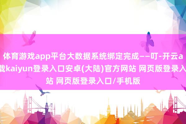 体育游戏app平台大数据系统绑定完成——叮-开云app官网下载kaiyun登录入口安卓(大陆)官方网站 网页版登录入口/手机版