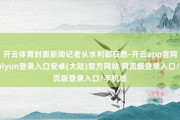 开云体育封面新闻记者从水利部获悉-开云app官网下载kaiyun登录入口安卓(大陆)官方网站 网页版登录入口/手机版