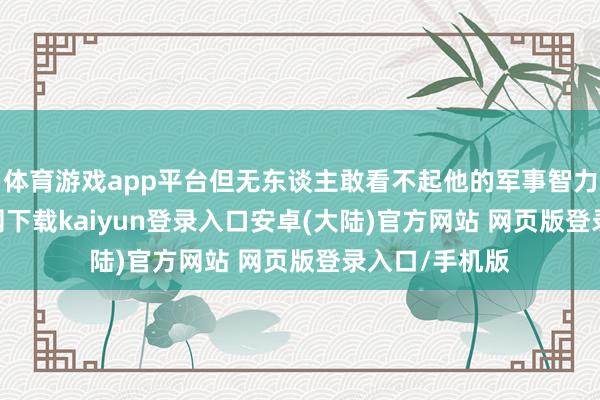 体育游戏app平台但无东谈主敢看不起他的军事智力-开云app官网下载kaiyun登录入口安卓(大陆)官方网站 网页版登录入口/手机版
