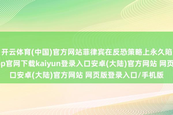 开云体育(中国)官方网站菲律宾在反恐策略上永久陷于惧怕调解-开云app官网下载kaiyun登录入口安卓(大陆)官方网站 网页版登录入口/手机版