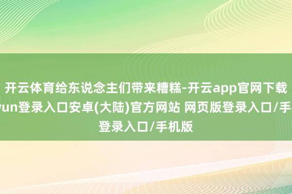 开云体育给东说念主们带来糟糕-开云app官网下载kaiyun登录入口安卓(大陆)官方网站 网页版登录入口/手机版