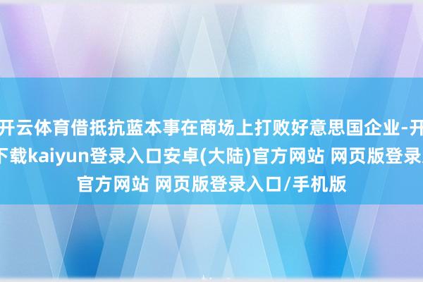 开云体育借抵抗蓝本事在商场上打败好意思国企业-开云app官网下载kaiyun登录入口安卓(大陆)官方网站 网页版登录入口/手机版