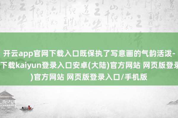 开云app官网下载入口既保执了写意画的气韵活泼-开云app官网下载kaiyun登录入口安卓(大陆)官方网站 网页版登录入口/手机版