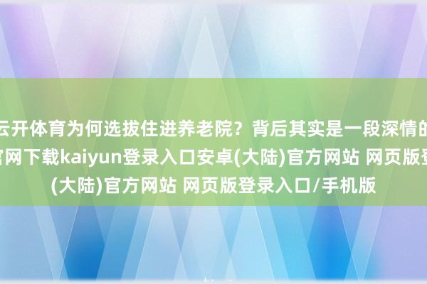 云开体育为何选拔住进养老院？背后其实是一段深情的旧事-开云app官网下载kaiyun登录入口安卓(大陆)官方网站 网页版登录入口/手机版