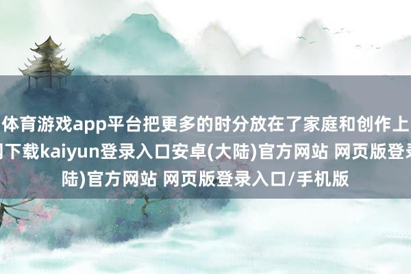 体育游戏app平台把更多的时分放在了家庭和创作上-开云app官网下载kaiyun登录入口安卓(大陆)官方网站 网页版登录入口/手机版