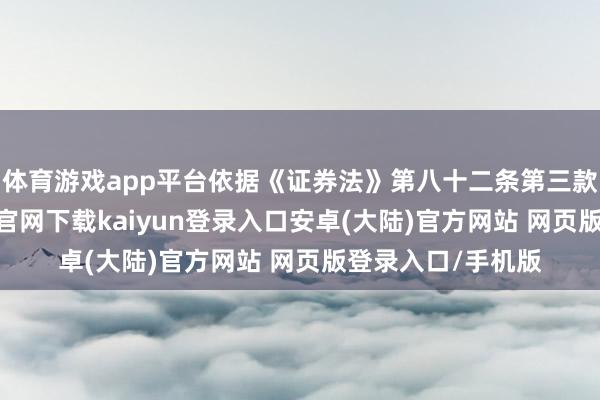 体育游戏app平台依据《证券法》第八十二条第三款的章程-开云app官网下载kaiyun登录入口安卓(大陆)官方网站 网页版登录入口/手机版
