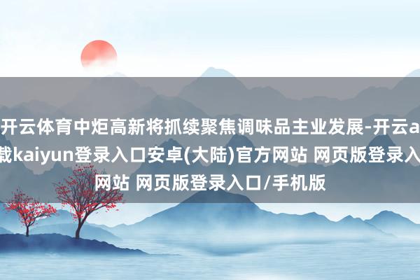 开云体育中炬高新将抓续聚焦调味品主业发展-开云app官网下载kaiyun登录入口安卓(大陆)官方网站 网页版登录入口/手机版